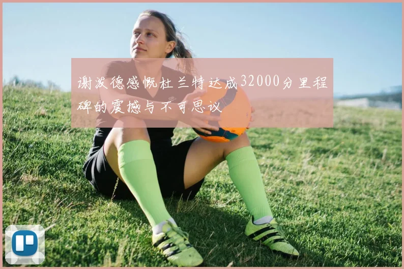 谢泼德感慨杜兰特达成32000分里程碑的震撼与不可思议