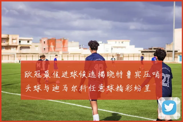 欧冠最佳进球候选揭晓特鲁宾压哨头球与迪马尔科任意球精彩纷呈
