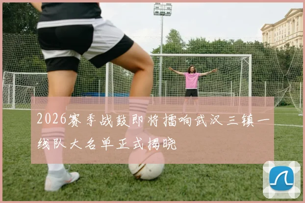 2026赛季战鼓即将擂响武汉三镇一线队大名单正式揭晓