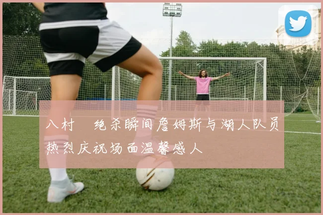 八村塁绝杀瞬间詹姆斯与湖人队员热烈庆祝场面温馨感人