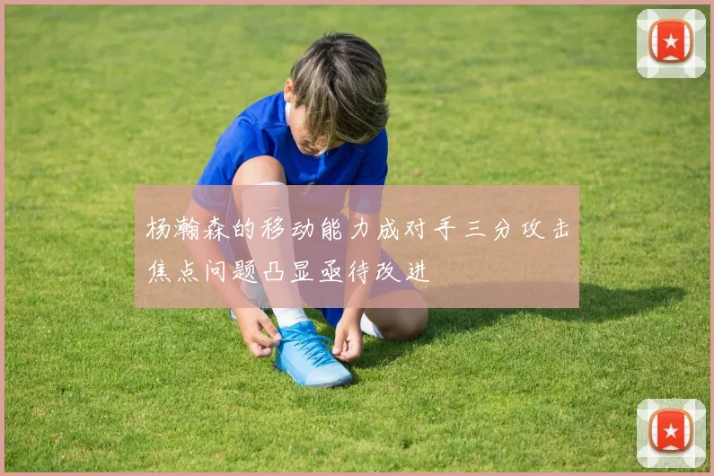 杨瀚森的移动能力成对手三分攻击焦点问题凸显亟待改进