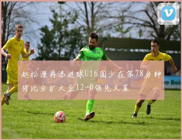 赵松源再添进球U16国少在第78分钟将比分扩大至12-0领先文莱