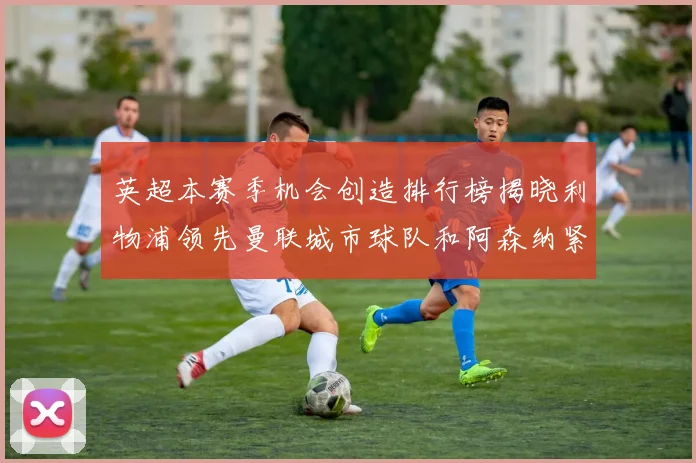 英超本赛季机会创造排行榜揭晓利物浦领先曼联城市球队和阿森纳紧随其后