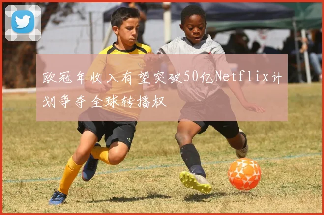 欧冠年收入有望突破50亿Netflix计划争夺全球转播权