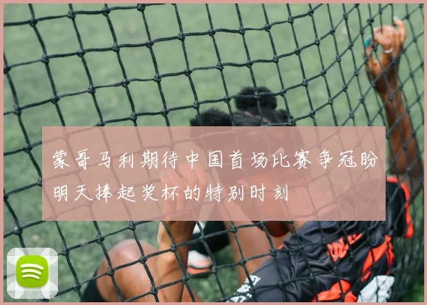 蒙哥马利期待中国首场比赛争冠盼明天捧起奖杯的特别时刻