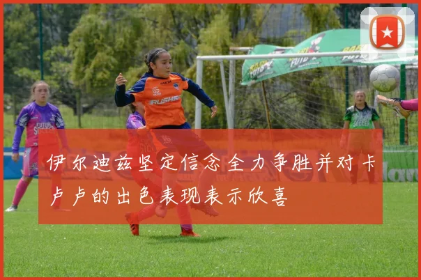 伊尔迪兹坚定信念全力争胜并对卡卢卢的出色表现表示欣喜