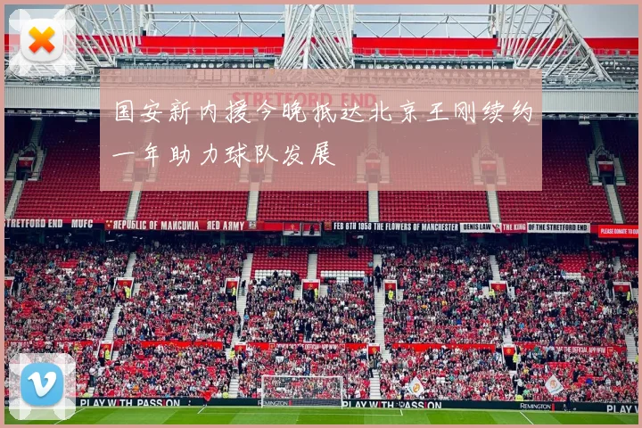 国安新内援今晚抵达北京王刚续约一年助力球队发展