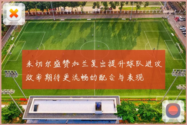 米切尔盛赞加兰复出提升球队进攻效率期待更流畅的配合与表现