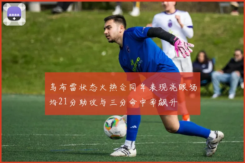 乌布雷状态火热合同年表现亮眼场均21分助攻与三分命中率飙升