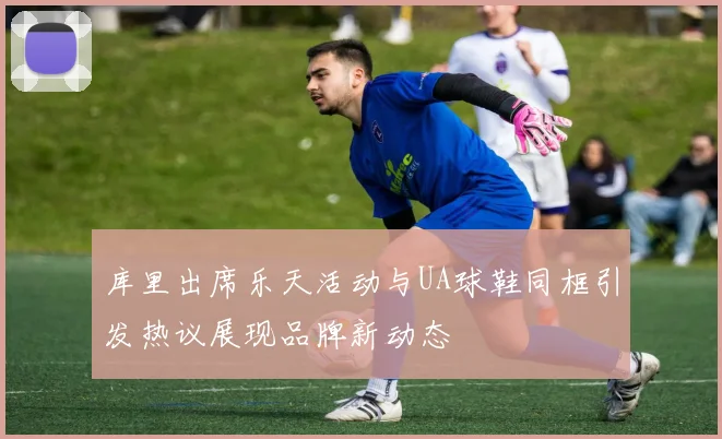 库里出席乐天活动与UA球鞋同框引发热议展现品牌新动态