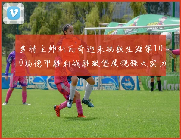 多特主帅科瓦奇迎来执教生涯第100场德甲胜利战胜狼堡展现强大实力