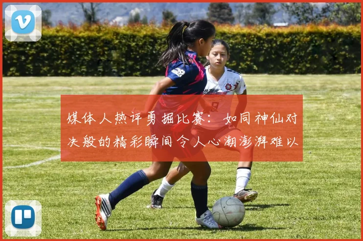 媒体人热评勇掘比赛：如同神仙对决般的精彩瞬间令人心潮澎湃难以忘怀