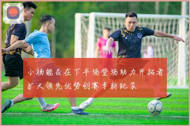 小杨能否在下半场登场助力开拓者扩大领先优势创赛季新纪录