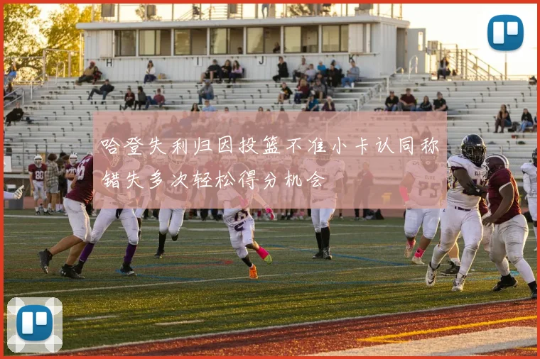 哈登失利归因投篮不准小卡认同称错失多次轻松得分机会