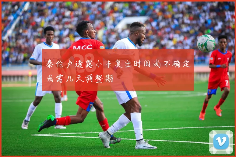 泰伦卢透露小卡复出时间尚不确定或需几天调整期
