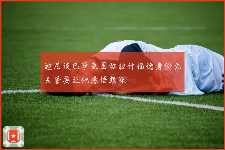 迪尼谈巴萨氛围称拉什福德身份无关紧要让他感悟颇深