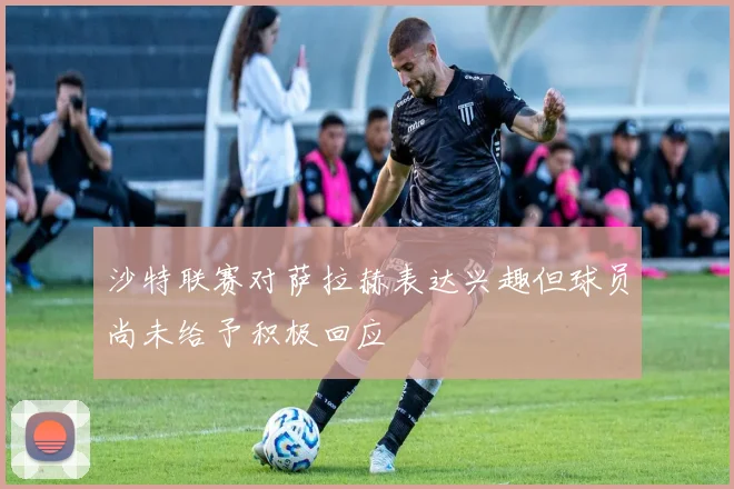 沙特联赛对萨拉赫表达兴趣但球员尚未给予积极回应