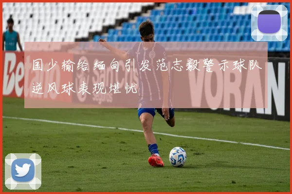 国少输给缅甸引发范志毅警示球队逆风球表现堪忧