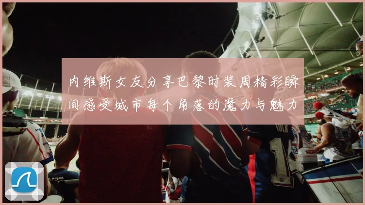 内维斯女友分享巴黎时装周精彩瞬间感受城市每个角落的魔力与魅力