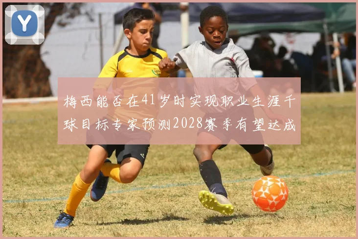 梅西能否在41岁时实现职业生涯千球目标专家预测2028赛季有望达成