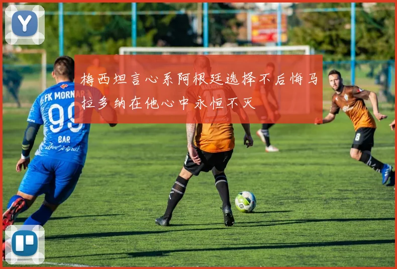 梅西坦言心系阿根廷选择不后悔马拉多纳在他心中永恒不灭