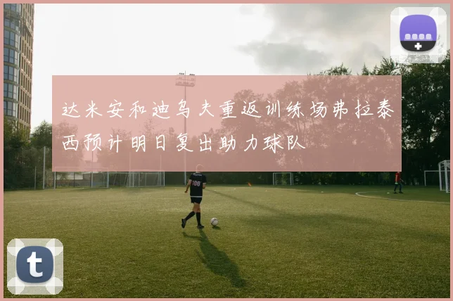 达米安和迪乌夫重返训练场弗拉泰西预计明日复出助力球队