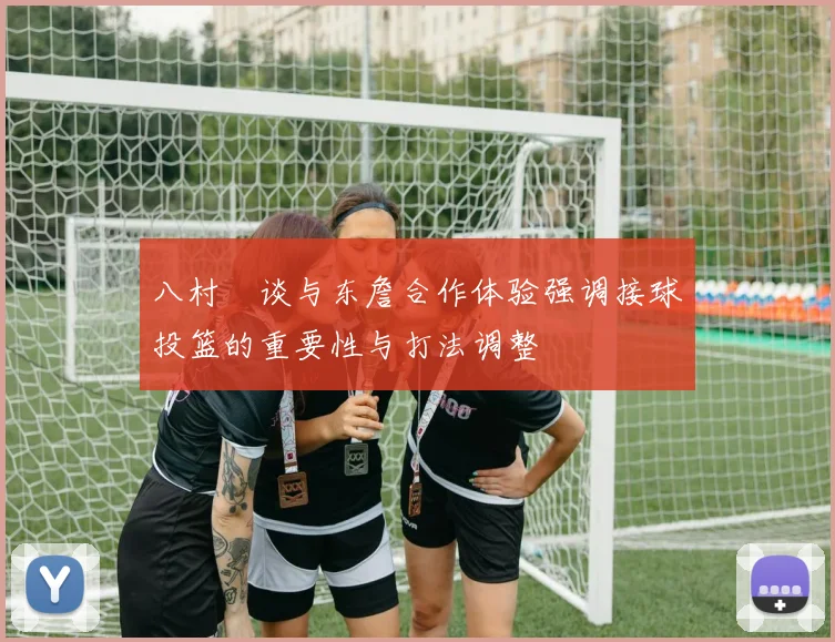 八村塁谈与东詹合作体验强调接球投篮的重要性与打法调整